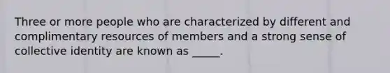 Three or more people who are characterized by different and complimentary resources of members and a strong sense of collective identity are known as _____.