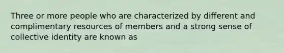 Three or more people who are characterized by different and complimentary resources of members and a strong sense of collective identity are known as