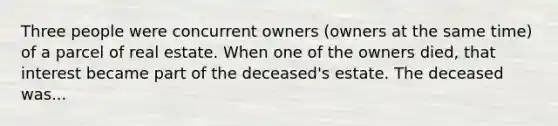 Three people were concurrent owners (owners at the same time) of a parcel of real estate. When one of the owners died, that interest became part of the deceased's estate. The deceased was...