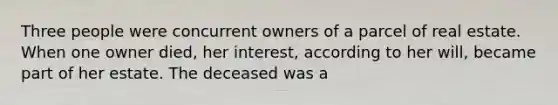 Three people were concurrent owners of a parcel of real estate. When one owner died, her interest, according to her will, became part of her estate. The deceased was a