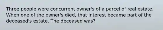 Three people were concurrent owner's of a parcel of real estate. When one of the owner's died, that interest became part of the deceased's estate. The deceased was?