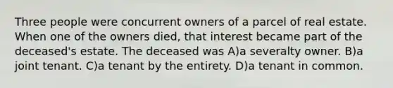 Three people were concurrent owners of a parcel of real estate. When one of the owners died, that interest became part of the deceased's estate. The deceased was A)a severalty owner. B)a joint tenant. C)a tenant by the entirety. D)a tenant in common.