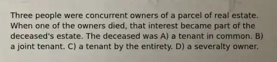 Three people were concurrent owners of a parcel of real estate. When one of the owners died, that interest became part of the deceased's estate. The deceased was A) a tenant in common. B) a joint tenant. C) a tenant by the entirety. D) a severalty owner.