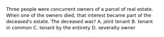 Three people were concurrent owners of a parcel of real estate. When one of the owners died, that interest became part of the deceased's estate. The deceased was? A. joint tenant B. tenant in common C. tenant by the entirety D. severalty owner