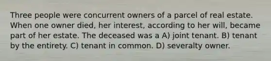 Three people were concurrent owners of a parcel of real estate. When one owner died, her interest, according to her will, became part of her estate. The deceased was a A) joint tenant. B) tenant by the entirety. C) tenant in common. D) severalty owner.