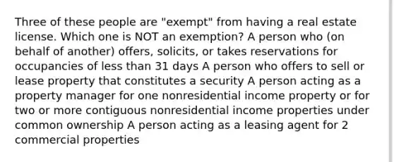 Three of these people are "exempt" from having a real estate license. Which one is NOT an exemption? A person who (on behalf of another) offers, solicits, or takes reservations for occupancies of less than 31 days A person who offers to sell or lease property that constitutes a security A person acting as a property manager for one nonresidential income property or for two or more contiguous nonresidential income properties under common ownership A person acting as a leasing agent for 2 commercial properties