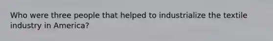Who were three people that helped to industrialize the textile industry in America?