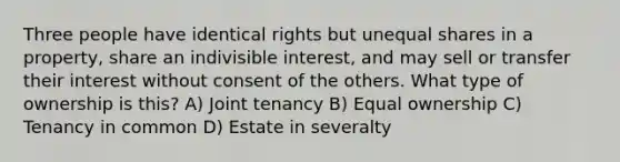 Three people have identical rights but unequal shares in a property, share an indivisible interest, and may sell or transfer their interest without consent of the others. What type of ownership is this? A) Joint tenancy B) Equal ownership C) Tenancy in common D) Estate in severalty