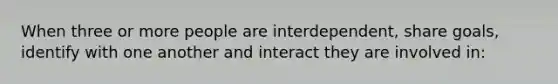 When three or more people are interdependent, share goals, identify with one another and interact they are involved in: