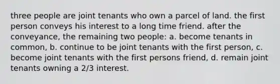 three people are joint tenants who own a parcel of land. the first person conveys his interest to a long time friend. after the conveyance, the remaining two people: a. become tenants in common, b. continue to be joint tenants with the first person, c. become joint tenants with the first persons friend, d. remain joint tenants owning a 2/3 interest.