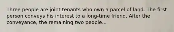 Three people are joint tenants who own a parcel of land. The first person conveys his interest to a long-time friend. After the conveyance, the remaining two people...