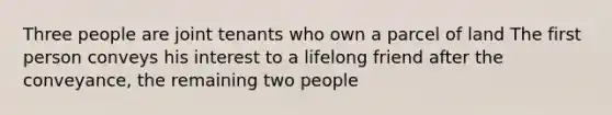 Three people are joint tenants who own a parcel of land The first person conveys his interest to a lifelong friend after the conveyance, the remaining two people