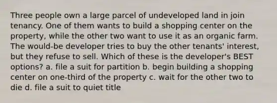 Three people own a large parcel of undeveloped land in join tenancy. One of them wants to build a shopping center on the property, while the other two want to use it as an organic farm. The would-be developer tries to buy the other tenants' interest, but they refuse to sell. Which of these is the developer's BEST options? a. file a suit for partition b. begin building a shopping center on one-third of the property c. wait for the other two to die d. file a suit to quiet title