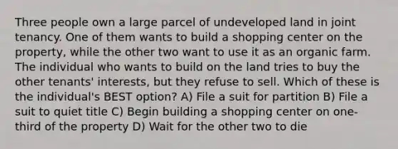 Three people own a large parcel of undeveloped land in joint tenancy. One of them wants to build a shopping center on the property, while the other two want to use it as an organic farm. The individual who wants to build on the land tries to buy the other tenants' interests, but they refuse to sell. Which of these is the individual's BEST option? A) File a suit for partition B) File a suit to quiet title C) Begin building a shopping center on one-third of the property D) Wait for the other two to die