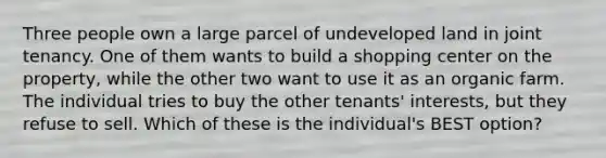 Three people own a large parcel of undeveloped land in joint tenancy. One of them wants to build a shopping center on the property, while the other two want to use it as an organic farm. The individual tries to buy the other tenants' interests, but they refuse to sell. Which of these is the individual's BEST option?