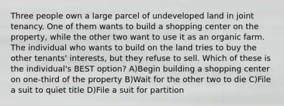 Three people own a large parcel of undeveloped land in joint tenancy. One of them wants to build a shopping center on the property, while the other two want to use it as an organic farm. The individual who wants to build on the land tries to buy the other tenants' interests, but they refuse to sell. Which of these is the individual's BEST option? A)Begin building a shopping center on one-third of the property B)Wait for the other two to die C)File a suit to quiet title D)File a suit for partition