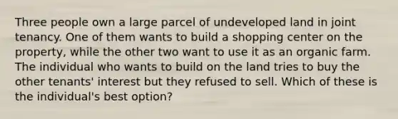 Three people own a large parcel of undeveloped land in joint tenancy. One of them wants to build a shopping center on the property, while the other two want to use it as an organic farm. The individual who wants to build on the land tries to buy the other tenants' interest but they refused to sell. Which of these is the individual's best option?