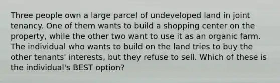 Three people own a large parcel of undeveloped land in joint tenancy. One of them wants to build a shopping center on the property, while the other two want to use it as an organic farm. The individual who wants to build on the land tries to buy the other tenants' interests, but they refuse to sell. Which of these is the individual's BEST option?