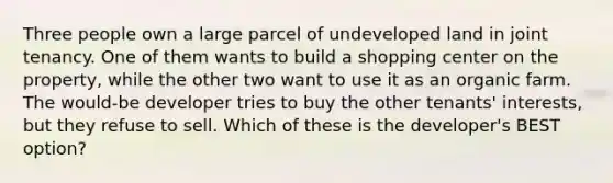 Three people own a large parcel of undeveloped land in joint tenancy. One of them wants to build a shopping center on the property, while the other two want to use it as an organic farm. The would-be developer tries to buy the other tenants' interests, but they refuse to sell. Which of these is the developer's BEST option?