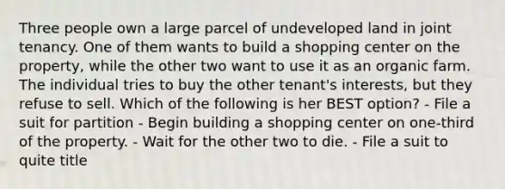 Three people own a large parcel of undeveloped land in joint tenancy. One of them wants to build a shopping center on the property, while the other two want to use it as an organic farm. The individual tries to buy the other tenant's interests, but they refuse to sell. Which of the following is her BEST option? - File a suit for partition - Begin building a shopping center on one-third of the property. - Wait for the other two to die. - File a suit to quite title