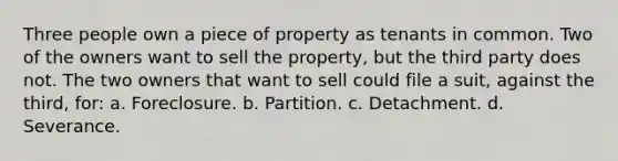 Three people own a piece of property as tenants in common. Two of the owners want to sell the property, but the third party does not. The two owners that want to sell could file a suit, against the third, for: a. Foreclosure. b. Partition. c. Detachment. d. Severance.