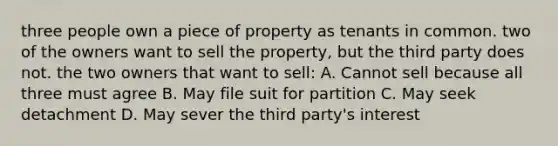 three people own a piece of property as tenants in common. two of the owners want to sell the property, but the third party does not. the two owners that want to sell: A. Cannot sell because all three must agree B. May file suit for partition C. May seek detachment D. May sever the third party's interest