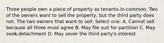 Three people own a piece of property as tenants-in-common. Two of the owners want to sell the property, but the third party does not. The two owners that want to sell: Select one: A. Cannot sell because all three must agree B. May file suit for partition C. May seek detachment D. May sever the third party's interest