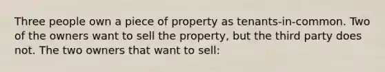 Three people own a piece of property as tenants-in-common. Two of the owners want to sell the property, but the third party does not. The two owners that want to sell: