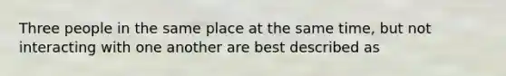 Three people in the same place at the same time, but not interacting with one another are best described as