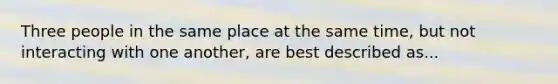 Three people in the same place at the same time, but not interacting with one another, are best described as...