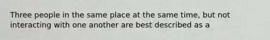 Three people in the same place at the same time, but not interacting with one another are best described as a