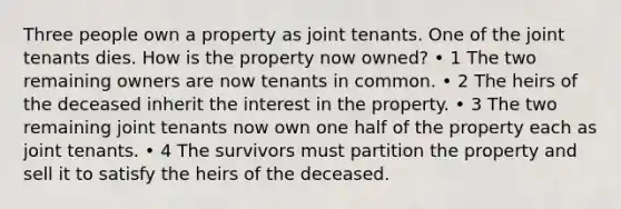 Three people own a property as joint tenants. One of the joint tenants dies. How is the property now owned? • 1 The two remaining owners are now tenants in common. • 2 The heirs of the deceased inherit the interest in the property. • 3 The two remaining joint tenants now own one half of the property each as joint tenants. • 4 The survivors must partition the property and sell it to satisfy the heirs of the deceased.