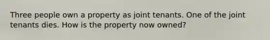 Three people own a property as joint tenants. One of the joint tenants dies. How is the property now owned?