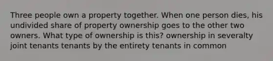 Three people own a property together. When one person dies, his undivided share of property ownership goes to the other two owners. What type of ownership is this? ownership in severalty joint tenants tenants by the entirety tenants in common