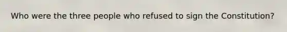 Who were the three people who refused to sign the Constitution?