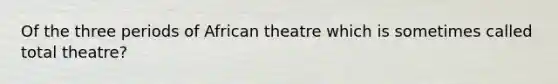 Of the three periods of African theatre which is sometimes called total theatre?