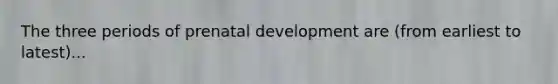 The three periods of prenatal development are (from earliest to latest)...