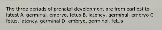 The three periods of prenatal development are from earliest to latest A. germinal, embryo, fetus B. latency, germinal, embryo C. fetus, latency, germinal D. embryo, germinal, fetus