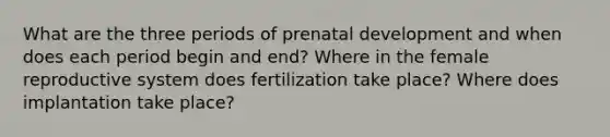 What are the three periods of prenatal development and when does each period begin and end? Where in the female reproductive system does fertilization take place? Where does implantation take place?