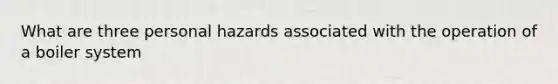 What are three personal hazards associated with the operation of a boiler system