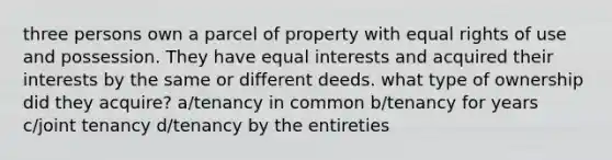 three persons own a parcel of property with equal rights of use and possession. They have equal interests and acquired their interests by the same or different deeds. what type of ownership did they acquire? a/tenancy in common b/tenancy for years c/joint tenancy d/tenancy by the entireties