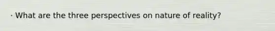 · What are the three perspectives on nature of reality?