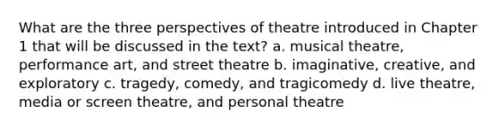 What are the three perspectives of theatre introduced in Chapter 1 that will be discussed in the text? a. musical theatre, performance art, and street theatre b. imaginative, creative, and exploratory c. tragedy, comedy, and tragicomedy d. live theatre, media or screen theatre, and personal theatre