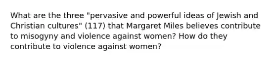 What are the three "pervasive and powerful ideas of Jewish and Christian cultures" (117) that Margaret Miles believes contribute to misogyny and violence against women? How do they contribute to violence against women?