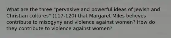 What are the three "pervasive and powerful ideas of Jewish and Christian cultures" (117-120) that Margaret Miles believes contribute to misogyny and violence against women? How do they contribute to violence against women?