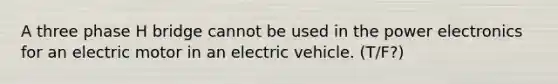 A three phase H bridge cannot be used in the power electronics for an electric motor in an electric vehicle. (T/F?)