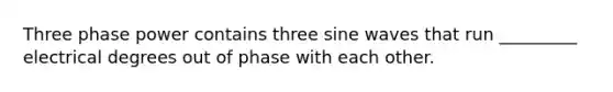 Three phase power contains three sine waves that run _________ electrical degrees out of phase with each other.