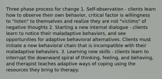 Three phase process for change 1. Self-observation - clients learn how to observe their own behavior, critical factor is willingness to "listen" to themselves and realize they are not "victims" of negative thoughts 2. Starting a new internal dialogue - clients learn to notice their maladaptive behaviors, and see opportunities for adaptive behavioral alternatives. Clients must initiate a new behavioral chain that is incompatible with their maladaptive behaviors. 3. Learning new skills - clients learn to interrupt the downward spiral of thinking, feeling, and behaving, and therapist teaches adaptive ways of coping using the resources they bring to therapy.