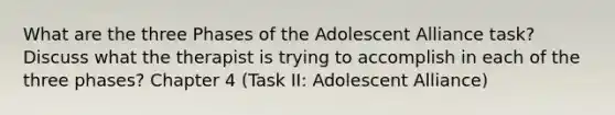 What are the three Phases of the Adolescent Alliance task? Discuss what the therapist is trying to accomplish in each of the three phases? Chapter 4 (Task II: Adolescent Alliance)