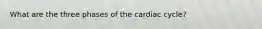 What are the three phases of the cardiac cycle?